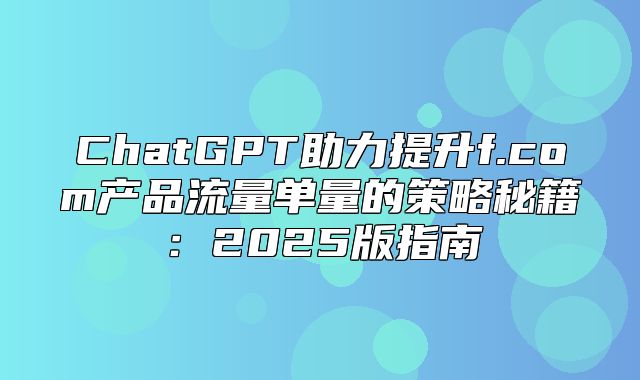 ChatGPT助力提升f.com产品流量单量的策略秘籍：2025版指南