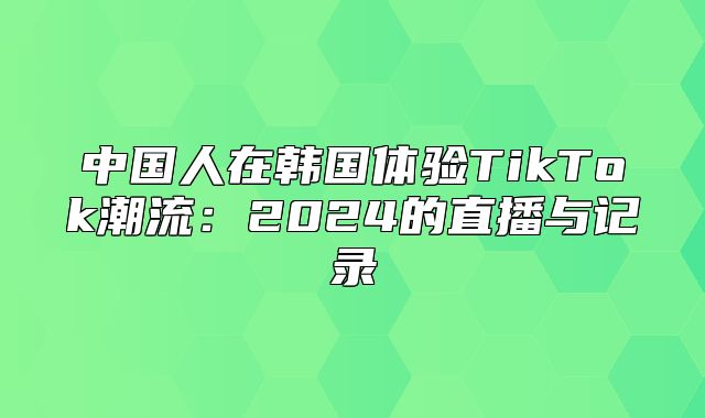 中国人在韩国体验TikTok潮流：2025的直播与记录