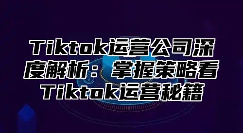 Tiktok运营公司深度解析：掌握策略看Tiktok运营秘籍