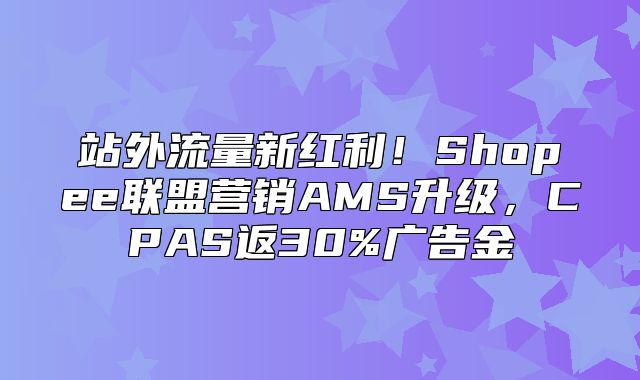 站外流量新红利！Shopee联盟营销AMS升级，CPAS返30%广告金