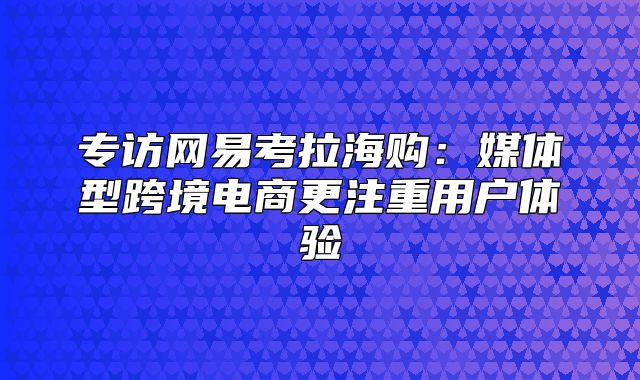 专访网易考拉海购：媒体型跨境电商更注重用户体验