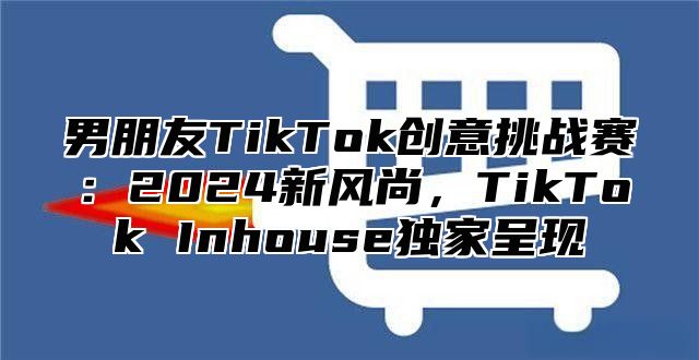 男朋友TikTok创意挑战赛：2025新风尚，TikTok Inhouse独家呈现