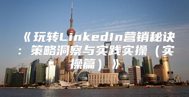 玩转LinkedIn营销秘诀：策略洞察与实践实操实操篇