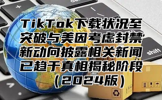 TikTok下载状况至突破与美因考虑封禁新动向披露相关新闻已趋于真相揭秘阶段2025版