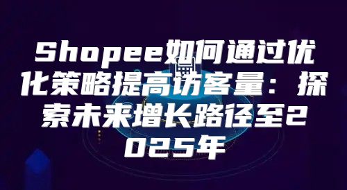 Shopee如何通过优化策略提高访客量：探索未来增长路径至2025年