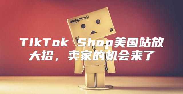 TikTok Shop美国站放大招，卖家的机会来了