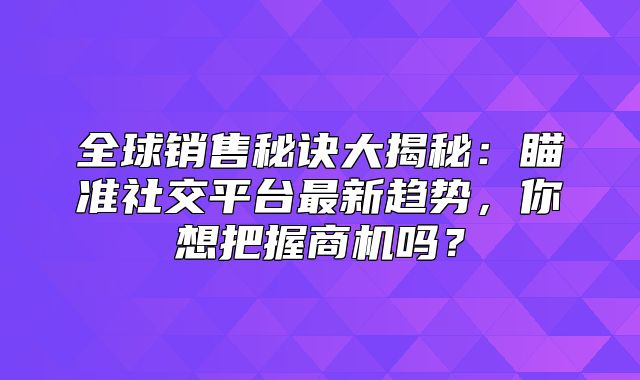 全球销售秘诀大揭秘：瞄准社交平台最新趋势，你想把握商机吗？