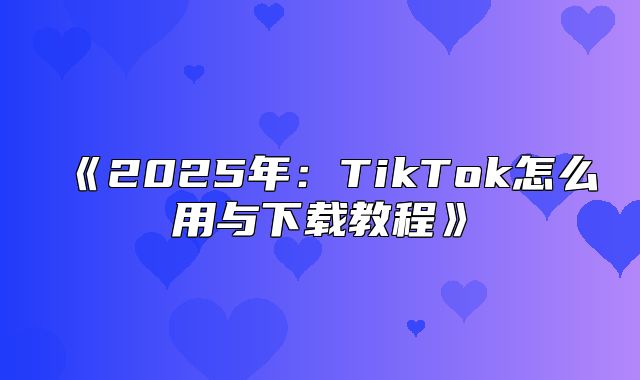 2025年：TikTok怎么用与下载教程