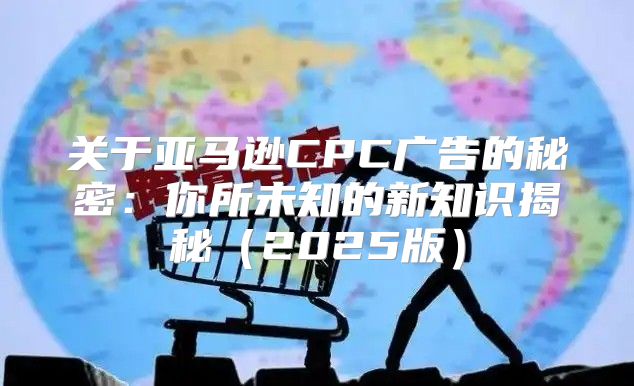 关于亚马逊CPC广告的秘密：你所未知的新知识揭秘2025版
