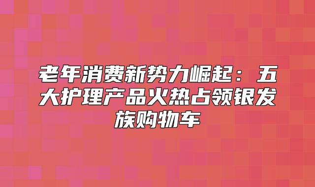 老年消费新势力崛起：五大护理产品火热占领银发族购物车
