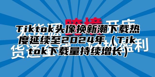 Tiktok头像换新潮下载热度延续至2025年Tiktok下载量持续增长