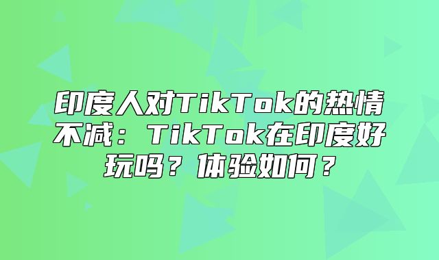 印度人对TikTok的热情不减：TikTok在印度好玩吗？体验如何？