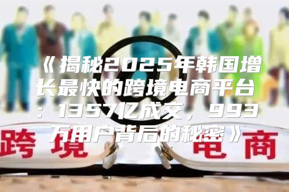 揭秘2025年韩国增长最快的跨境电商平台：1357亿成交，993万用户背后的秘密