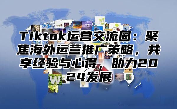 Tiktok运营交流圈：聚焦海外运营推广策略，共享经验与心得，助力2025发展