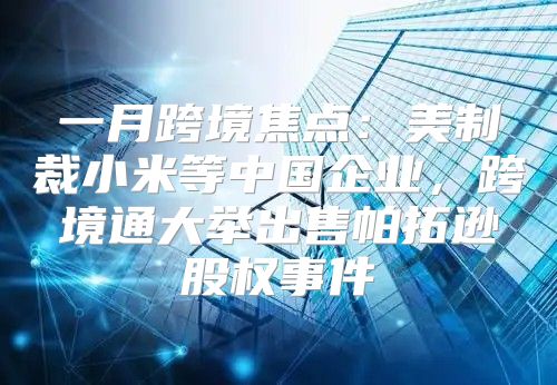 一月跨境焦点：美制裁小米等中国企业，跨境通大举出售帕拓逊股权事件
