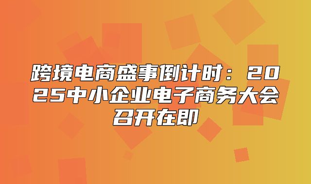跨境电商盛事倒计时：2025中小企业电子商务大会召开在即