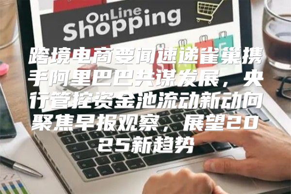 跨境电商要闻速递雀巢携手阿里巴巴共谋发展，央行管控资金池流动新动向聚焦早报观察，展望2025新趋势