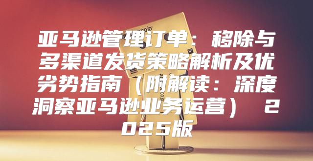 亚马逊管理订单：移除与多渠道发货策略解析及优劣势指南附解读：深度洞察亚马逊业务运营 2025版