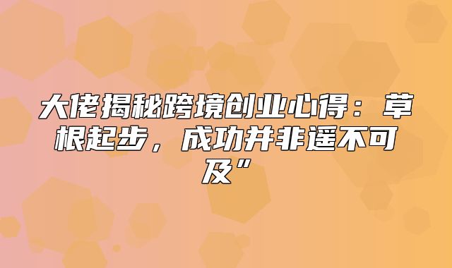 大佬揭秘跨境创业心得：草根起步，成功并非遥不可及”