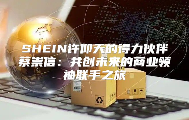SHEIN许仰天的得力伙伴蔡崇信：共创未来的商业领袖联手之旅
