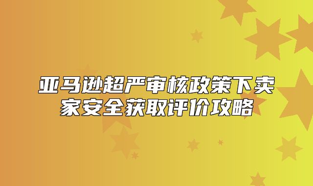 亚马逊超严审核政策下卖家安全获取评价攻略