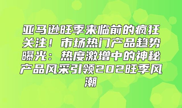 亚马逊旺季来临前的疯狂关注！市场热门产品趋势曝光：热度激增中的神秘产品风采引领202旺季风潮