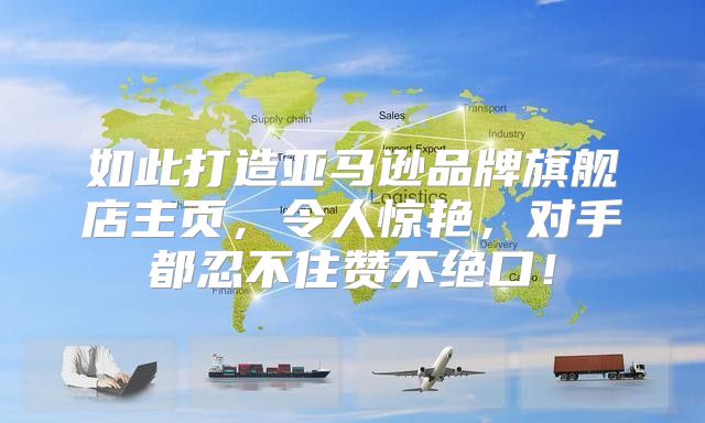如此打造亚马逊品牌旗舰店主页，令人惊艳，对手都忍不住赞不绝口！