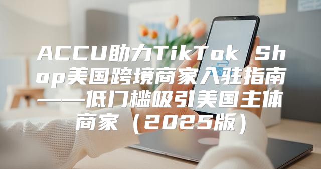 ACCU助力TikTok Shop美国跨境商家入驻指南——低门槛吸引美国主体商家2025版