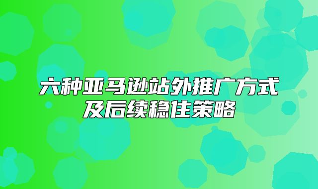 六种亚马逊站外推广方式及后续稳住策略