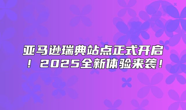 亚马逊瑞典站点正式开启！2025全新体验来袭！