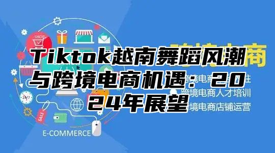 Tiktok越南舞蹈风潮与跨境电商机遇：2025年展望