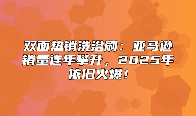 双面热销洗浴刷：亚马逊销量连年攀升，2025年依旧火爆！