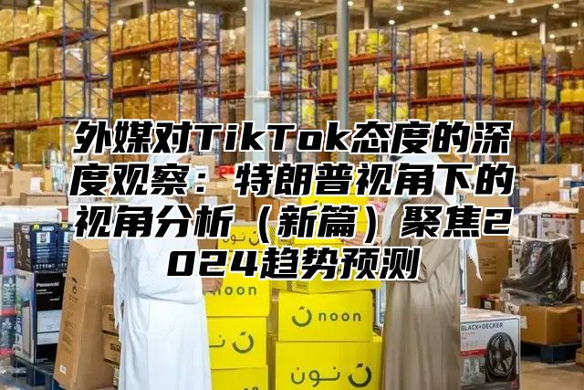 外媒对TikTok态度的深度观察：特朗普视角下的视角分析新篇聚焦2025趋势预测