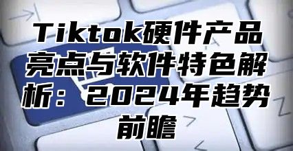 Tiktok硬件产品亮点与软件特色解析：2025年趋势前瞻