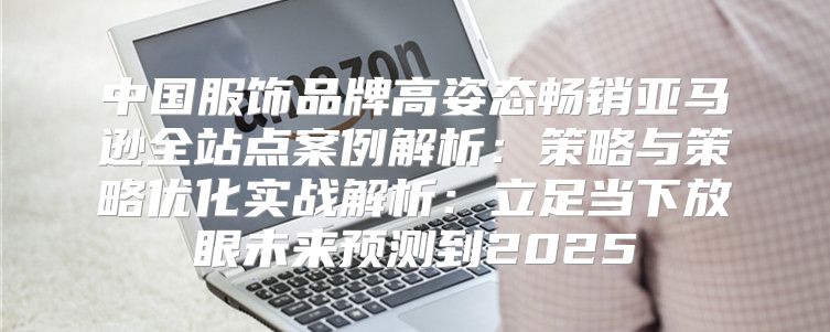 中国服饰品牌高姿态畅销亚马逊全站点案例解析：策略与策略优化实战解析：立足当下放眼未来预测到2025
