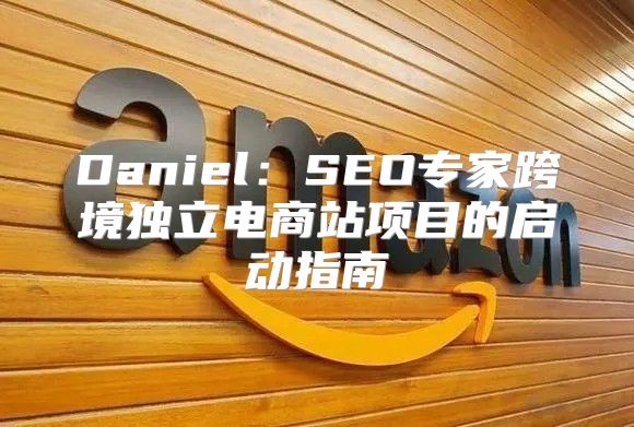 Daniel：SEO专家跨境独立电商站项目的启动指南