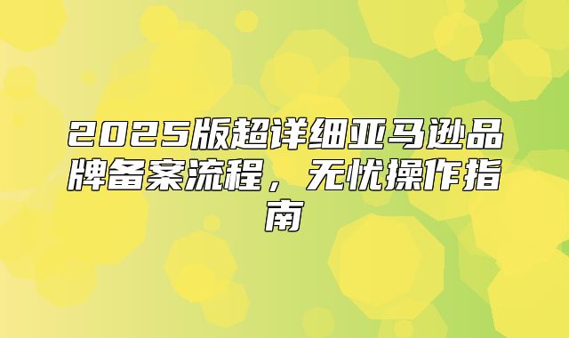 2025版超详细亚马逊品牌备案流程，无忧操作指南