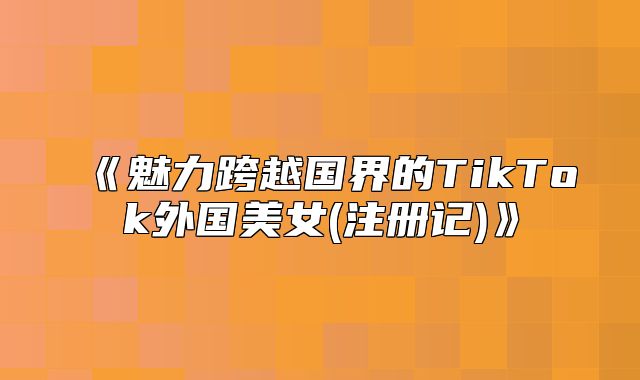 魅力跨越国界的TikTok外国美女(注册记