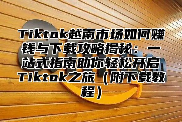 Tiktok越南市场如何赚钱与下载攻略揭秘：一站式指南助你轻松开启Tiktok之旅附下载教程