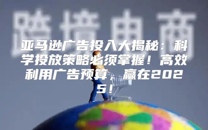 亚马逊广告投入大揭秘：科学投放策略必须掌握！高效利用广告预算，赢在2025！