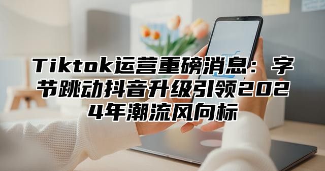 Tiktok运营重磅消息：字节跳动抖音升级引领2025年潮流风向标