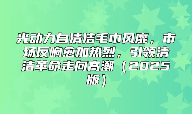 光动力自清洁毛巾风靡，市场反响愈加热烈，引领清洁革命走向高潮2025版