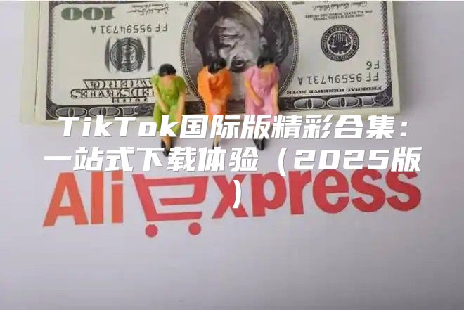 TikTok国际版精彩合集：一站式下载体验2025版