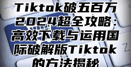 Tiktok破五百万2025超全攻略：高效下载与运用国际破解版Tiktok的方法揭秘