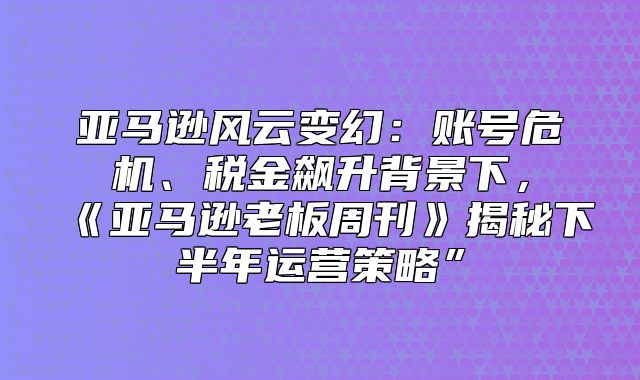 亚马逊风云变幻：账号危机、税金飙升背景下，亚马逊老板周刊揭秘下半年运营策略”