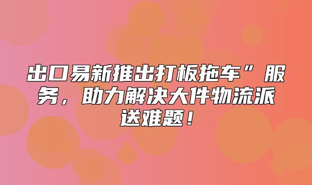 出口易新推出打板拖车”服务，助力解决大件物流派送难题！