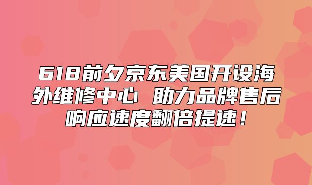 618前夕京东美国开设海外维修中心 助力品牌售后响应速度翻倍提速！