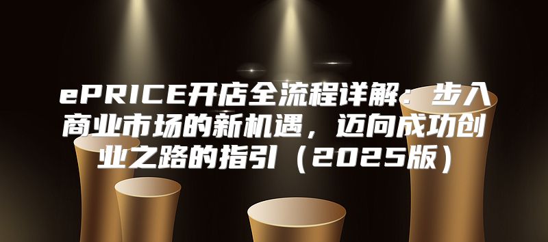 ePRICE开店全流程详解：步入商业市场的新机遇，迈向成功创业之路的指引2025版