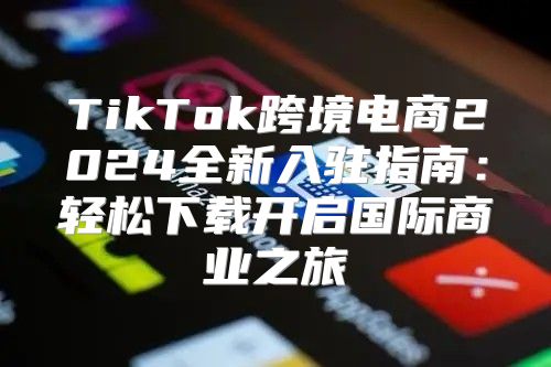 TikTok跨境电商2025全新入驻指南：轻松下载开启国际商业之旅