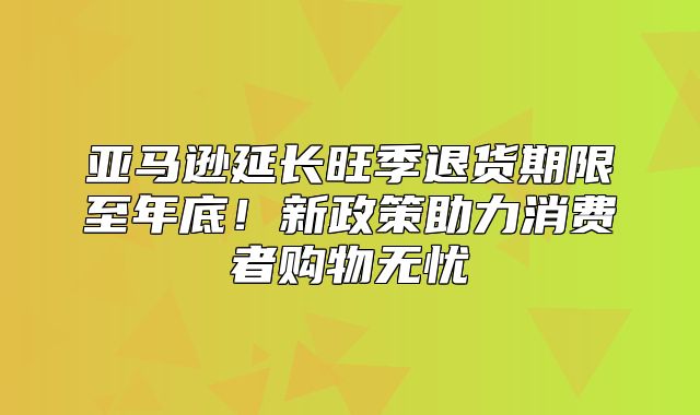 亚马逊延长旺季退货期限至年底！新政策助力消费者购物无忧